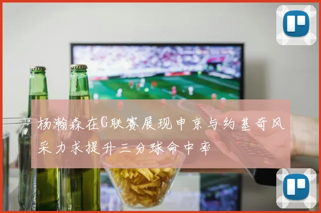 杨瀚森在G联赛展现申京与约基奇风采力求提升三分球命中率