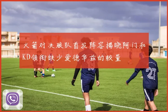 火箭对决狼队首发阵容揭晓阿门和KD领衔缺少爱德华兹的较量