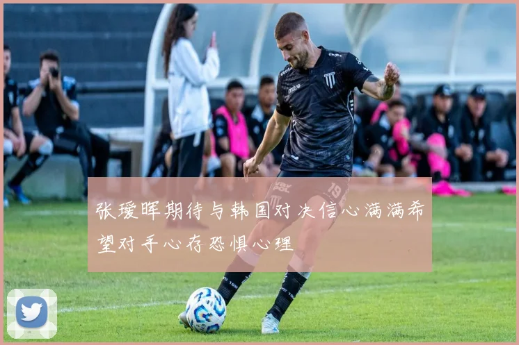 张瑷晖期待与韩国对决信心满满希望对手心存恐惧心理