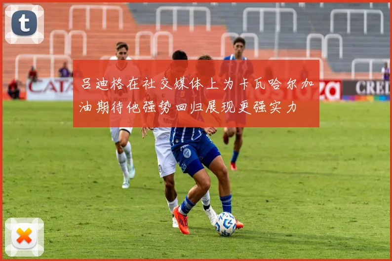 吕迪格在社交媒体上为卡瓦哈尔加油期待他强势回归展现更强实力