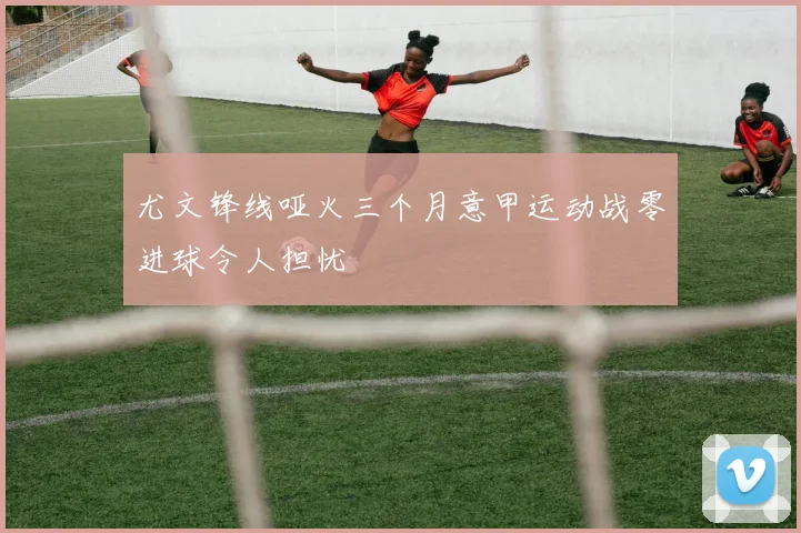 尤文锋线哑火三个月意甲运动战零进球令人担忧