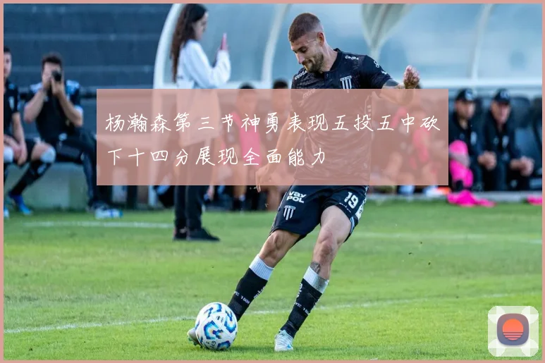 杨瀚森第三节神勇表现五投五中砍下十四分展现全面能力