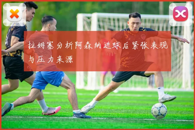拉姆塞分析阿森纳进球后紧张表现与压力来源