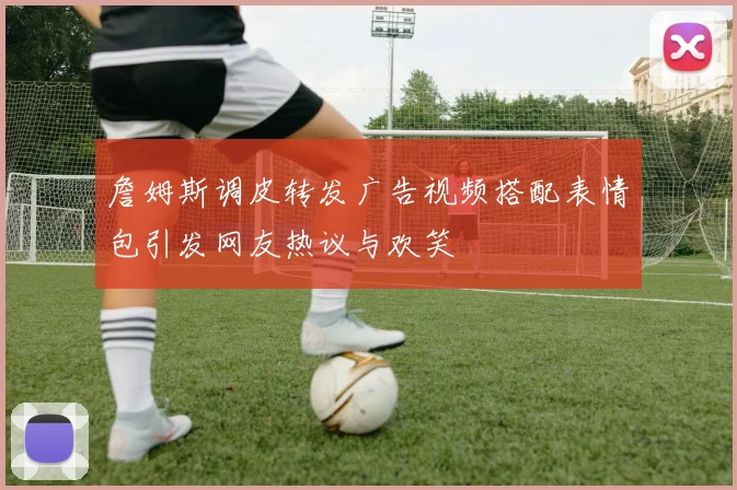 詹姆斯调皮转发广告视频搭配表情包引发网友热议与欢笑