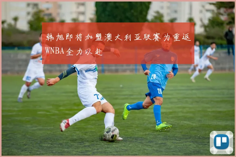 韩旭即将加盟澳大利亚联赛为重返WNBA全力以赴