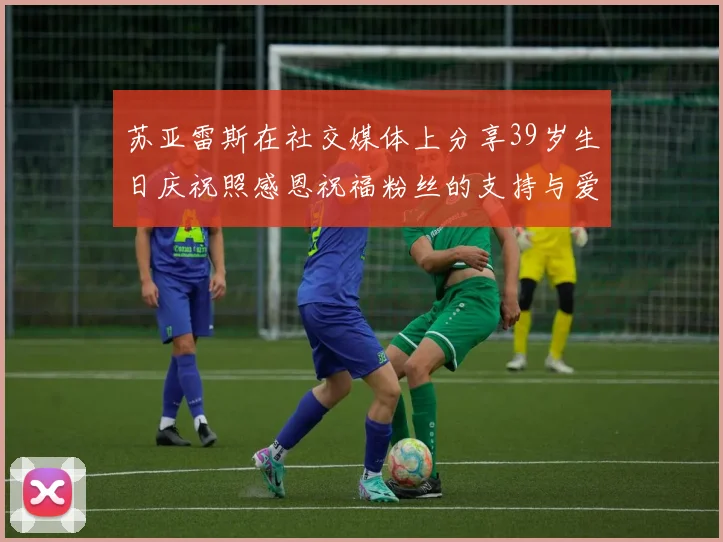 苏亚雷斯在社交媒体上分享39岁生日庆祝照感恩祝福粉丝的支持与爱护