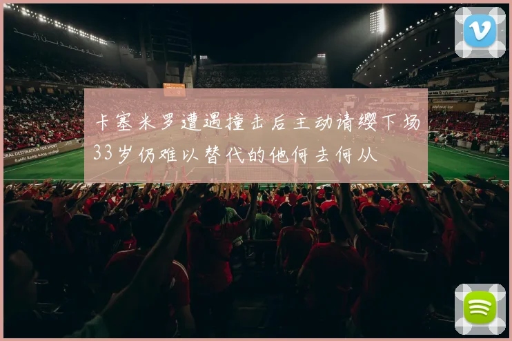 卡塞米罗遭遇撞击后主动请缨下场33岁仍难以替代的他何去何从