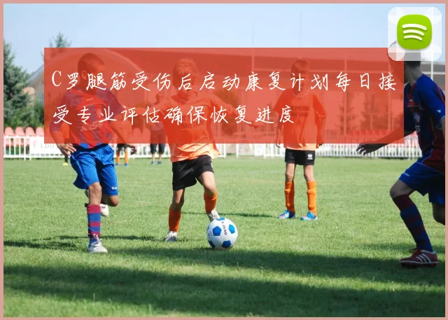 C罗腿筋受伤后启动康复计划每日接受专业评估确保恢复进度