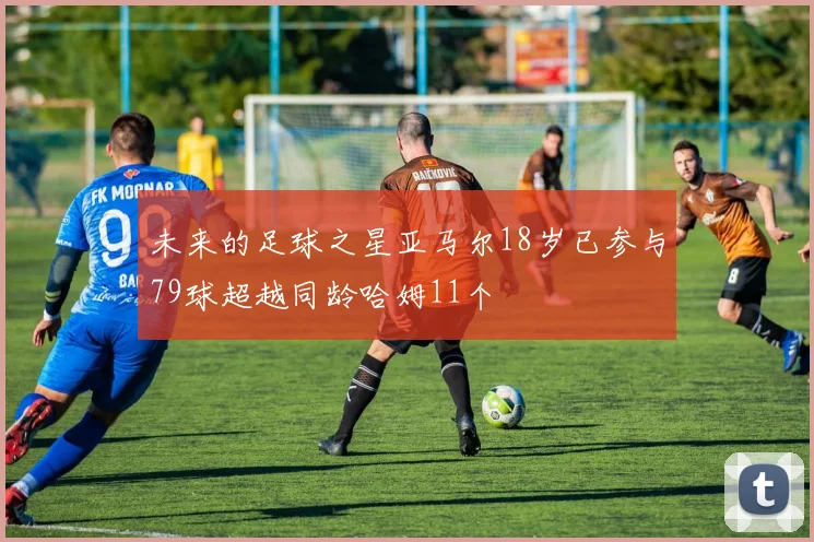未来的足球之星亚马尔18岁已参与79球超越同龄哈姆11个
