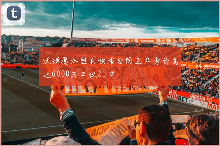 沃顿愿加盟利物浦合同五年身价高达6000万年仅21岁