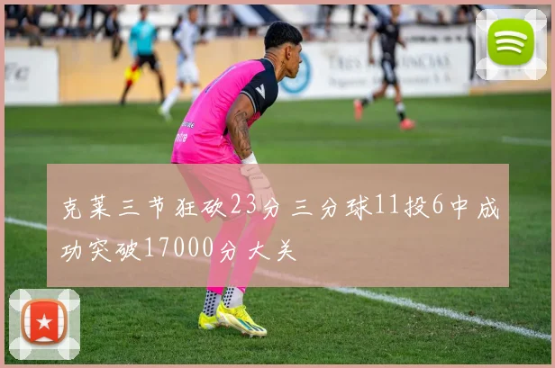 克莱三节狂砍23分三分球11投6中成功突破17000分大关
