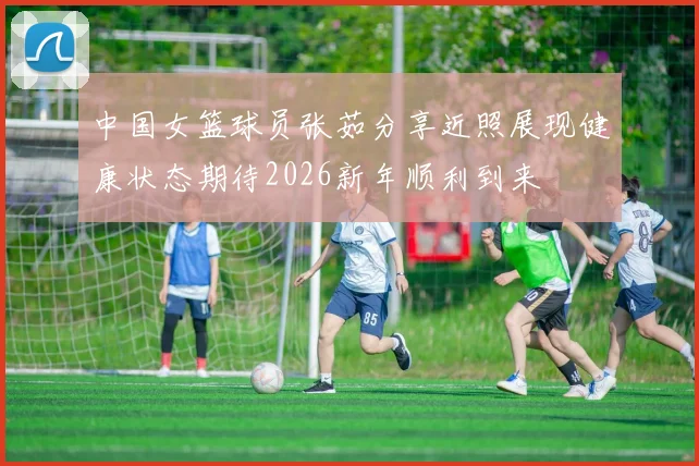 中国女篮球员张茹分享近照展现健康状态期待2026新年顺利到来