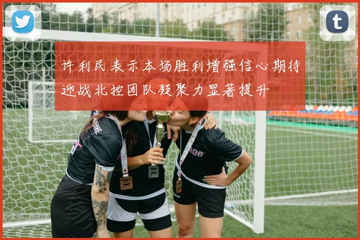 许利民表示本场胜利增强信心期待迎战北控团队凝聚力显著提升
