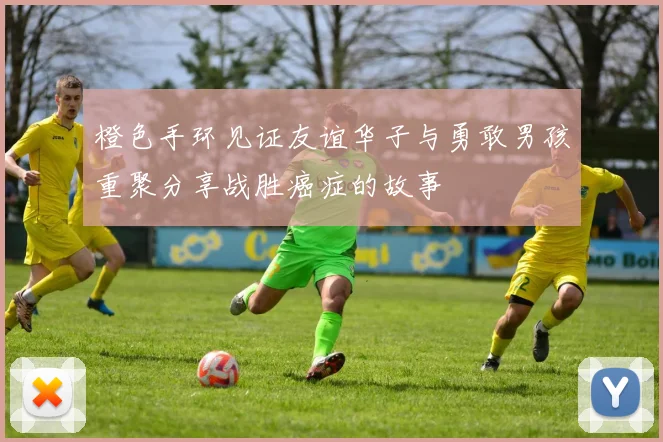 橙色手环见证友谊华子与勇敢男孩重聚分享战胜癌症的故事