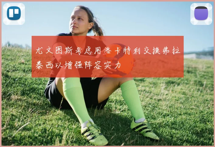 尤文图斯考虑用洛卡特利交换弗拉泰西以增强阵容实力