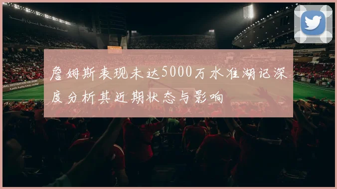 詹姆斯表现未达5000万水准湖记深度分析其近期状态与影响