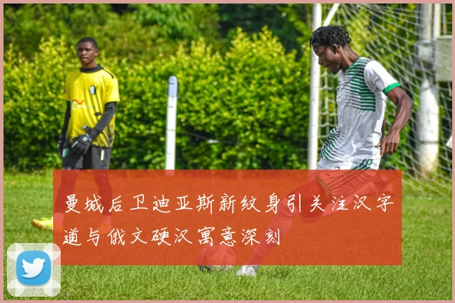曼城后卫迪亚斯新纹身引关注汉字道与俄文硬汉寓意深刻