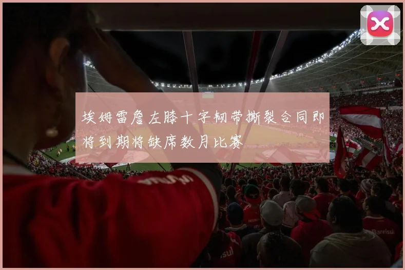 埃姆雷詹左膝十字韧带撕裂合同即将到期将缺席数月比赛