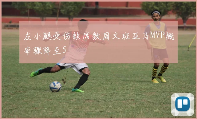 左小腿受伤缺席数周文班亚马MVP概率骤降至5