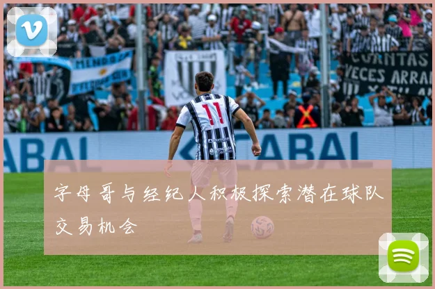 字母哥与经纪人积极探索潜在球队交易机会