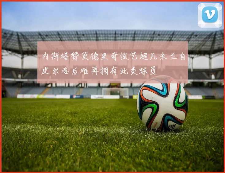 内斯塔赞莫德里奇技艺超凡米兰自皮尔洛后难再拥有此类球员