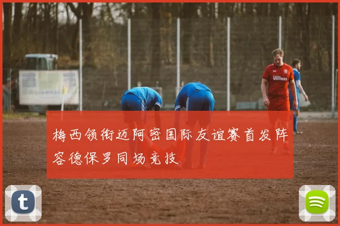 梅西领衔迈阿密国际友谊赛首发阵容德保罗同场竞技
