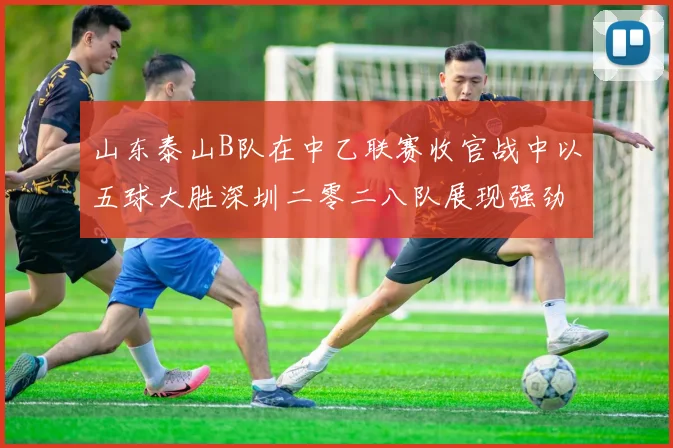 山东泰山B队在中乙联赛收官战中以五球大胜深圳二零二八队展现强劲实力