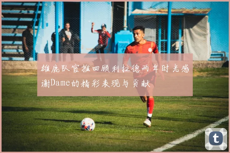 雄鹿队官推回顾利拉德两年时光感谢Dame的精彩表现与贡献