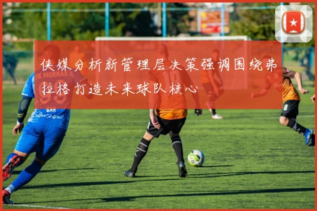 侠媒分析新管理层决策强调围绕弗拉格打造未来球队核心