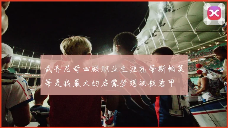 武齐尼奇回顾职业生涯孔蒂斯帕莱蒂是我最大的启蒙梦想执教意甲