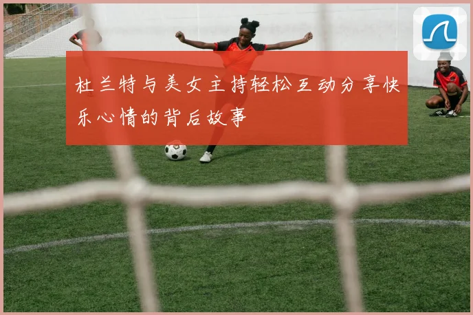 杜兰特与美女主持轻松互动分享快乐心情的背后故事