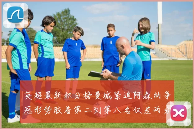 英超最新积分榜曼城紧追阿森纳争冠形势胶着第二到第八名仅差两分