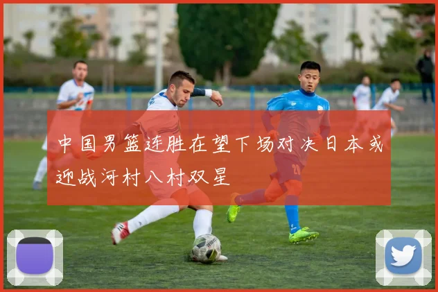 中国男篮连胜在望下场对决日本或迎战河村八村双星