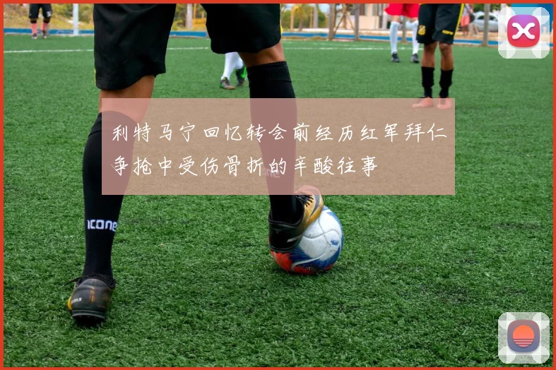 利特马宁回忆转会前经历红军拜仁争抢中受伤骨折的辛酸往事