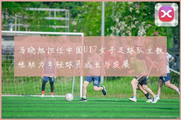 马晓旭担任中国U17女子足球队主教练助力年轻球员成长与发展