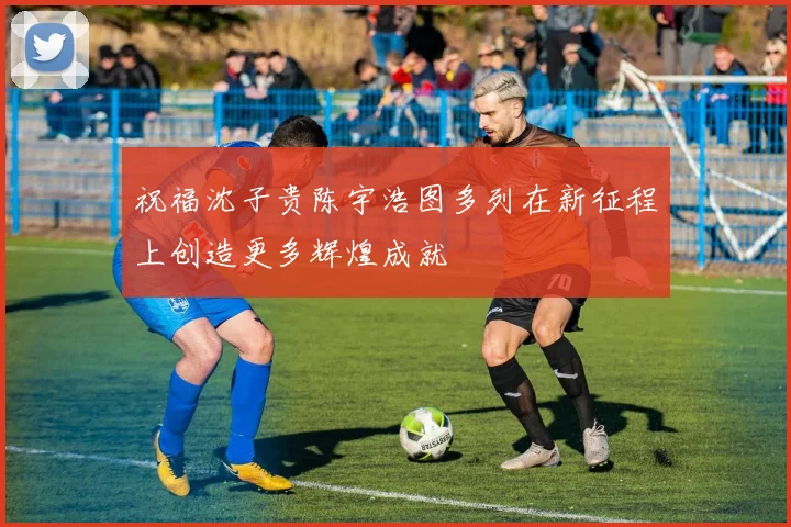 祝福沈子贵陈宇浩图多列在新征程上创造更多辉煌成就