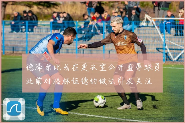 德泽尔比或在更衣室公开羞辱球员此前对格林伍德的做法引发关注