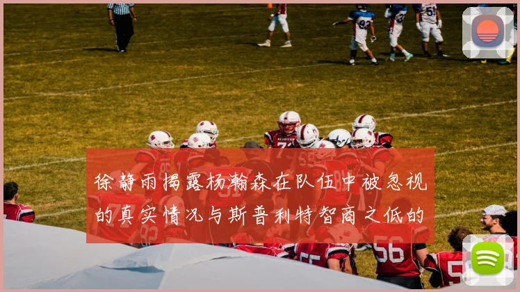 徐静雨揭露杨瀚森在队伍中被忽视的真实情况与斯普利特智商之低的尴尬真相