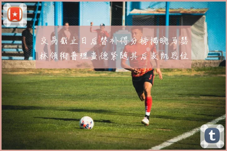 交易截止日后替补得分榜揭晓马瑟林领衔普理查德紧随其后麦凯恩位列第三